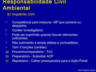 b) Inquérito civil
• Competência para instaurar: MP (por portaria ou
despacho;
• Caráter investigatório;
• Pode ser suprimido quando houver elementos
suficientes;
• Não submetido a ampla defesa e contraditório;
• Tem 3 funções (caráter):
a) Preventivo/reparatório - TAC
b) Preparatório - Subsidiar ACP
c) Repressivo - Colher pressupostos para a Ação Penal
Profª Roberta Casali
Responsabilidade CivilResponsabilidade Civil
AmbientalAmbiental
 