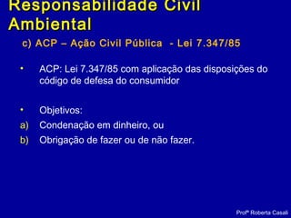 c) ACP – Ação Civil Pública - Lei 7.347/85
• ACP: Lei 7.347/85 com aplicação das disposições do
código de defesa do consumidor
• Objetivos:
a) Condenação em dinheiro, ou
b) Obrigação de fazer ou de não fazer.
Profª Roberta Casali
Responsabilidade CivilResponsabilidade Civil
AmbientalAmbiental
 