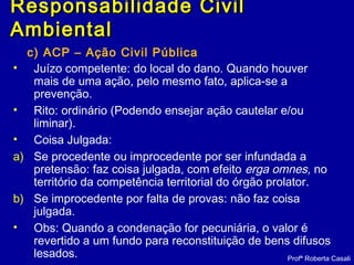 c) ACP – Ação Civil Pública
• Juízo competente: do local do dano. Quando houver
mais de uma ação, pelo mesmo fato, aplica-se a
prevenção.
• Rito: ordinário (Podendo ensejar ação cautelar e/ou
liminar).
• Coisa Julgada:
a) Se procedente ou improcedente por ser infundada a
pretensão: faz coisa julgada, com efeito erga omnes, no
território da competência territorial do órgão prolator.
b) Se improcedente por falta de provas: não faz coisa
julgada.
• Obs: Quando a condenação for pecuniária, o valor é
revertido a um fundo para reconstituição de bens difusos
lesados. Profª Roberta Casali
Responsabilidade CivilResponsabilidade Civil
AmbientalAmbiental
 