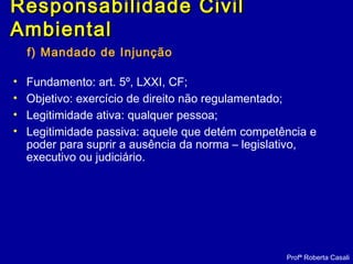 f) Mandado de Injunção
• Fundamento: art. 5º, LXXI, CF;
• Objetivo: exercício de direito não regulamentado;
• Legitimidade ativa: qualquer pessoa;
• Legitimidade passiva: aquele que detém competência e
poder para suprir a ausência da norma – legislativo,
executivo ou judiciário.
Profª Roberta Casali
Responsabilidade CivilResponsabilidade Civil
AmbientalAmbiental
 