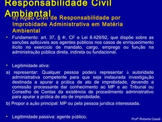 h) Ação Civil de Responsabilidade por
Improbidade Administrativa em Matéria
Ambiental
• Fundamento: art. 37, § 4o
, CF e Lei 8.429/92, que dispõe sobre as
sanções aplicáveis aos agentes públicos nos casos de enriquecimento
ilícito no exercício de mandato, cargo, emprego ou função na
administração pública direta, indireta ou fundacional.
• Legitimidade ativa:
a) representar: Qualquer pessoa poderá representar à autoridade
administrativa competente para que seja instaurada investigação
destinada a apurar a prática de ato de improbidade, devendo a
comissão processante dar conhecimento ao MP e ao Tribunal ou
Conselho de Contas da existência de procedimento administrativo
para apurar a prática de ato de improbidade.
b) Propor a ação principal: MP ou pela pessoa jurídica interessada.
• Legitimidade passiva: agente público. Profª Roberta Casali
Responsabilidade CivilResponsabilidade Civil
AmbientalAmbiental
 