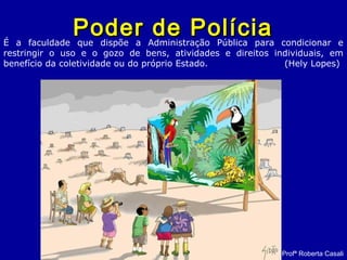 Poder de PolíciaPoder de Polícia
Profª Roberta Casali
É a faculdade que dispõe a Administração Pública para condicionar e
restringir o uso e o gozo de bens, atividades e direitos individuais, em
benefício da coletividade ou do próprio Estado. (Hely Lopes)
 