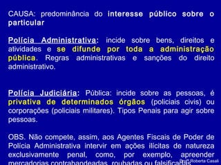Profª Roberta Casali
CAUSA: predominância do interesse público sobre o
particular
Polícia Administrativa: incide sobre bens, direitos e
atividades e se difunde por toda a administração
pública. Regras administrativas e sanções do direito
administrativo.
Polícia Judiciária: Pública: incide sobre as pessoas, é
privativa de determinados órgãos (policiais civis) ou
corporações (policiais militares). Tipos Penais para agir sobre
pessoas.
OBS. Não compete, assim, aos Agentes Fiscais de Poder de
Polícia Administrativa intervir em ações ilícitas de natureza
exclusivamente penal, como, por exemplo, apreender
 
