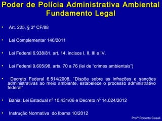 Poder de Polícia Administrativa AmbientalPoder de Polícia Administrativa Ambiental
Fundamento LegalFundamento Legal
• Art. 225, § 3º CF/88
• Lei Complementar 140/2011
• Lei Federal 6.938/81, art. 14, incisos I, II, III e IV.
• Lei Federal 9.605/98, arts. 70 a 76 (lei de “crimes ambientais”)
• Decreto Federal 6.514/2008, “Dispõe sobre as infrações e sanções
administrativas ao meio ambiente, estabelece o processo administrativo
federal”
• Bahia: Lei Estadual nº 10.431/06 e Decreto nº 14.024/2012
• Instrução Normativa do Ibama 10/2012
Profª Roberta Casali
 