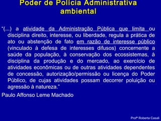 Poder de Polícia AdministrativaPoder de Polícia Administrativa
ambientalambiental
“(...) a atividade da Administração Pública que limita ou
disciplina direito, interesse, ou liberdade, regula a prática de
ato ou abstenção de fato em razão de interesse público
(vinculado à defesa de interesses difusos) concernente a
saúde da população, à conservação dos ecossistemas, à
disciplina da produção e do mercado, ao exercício de
atividades econômicas ou de outras atividades dependentes
de concessão, autorização/permissão ou licença do Poder
Público, de cujas atividades possam decorrer poluição ou
agressão à natureza.”
Paulo Affonso Leme Machado
Profª Roberta Casali
 