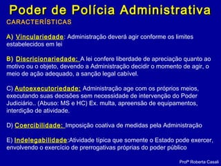 Poder de Polícia AdministrativaPoder de Polícia Administrativa
Profª Roberta Casali
CARACTERÍSTICAS
A) Vinculariedade: Administração deverá agir conforme os limites
estabelecidos em lei
B) Discricionariedade: A lei confere liberdade de apreciação quanto ao
motivo ou o objeto, devendo a Administração decidir o momento de agir, o
meio de ação adequado, a sanção legal cabível.
C) Autoexecutoriedade: Administração age com os próprios meios,
executando suas decisões sem necessidade de intervenção do Poder
Judiciário.. (Abuso: MS e HC) Ex. multa, apreensão de equipamentos,
interdição de atividade.
D) Coercibilidade: Imposição coativa de medidas pela Administração
E) Indelegabilidade:Atividade típica que somente o Estado pode exercer,
envolvendo o exercício de prerrogativas próprias do poder público
 
