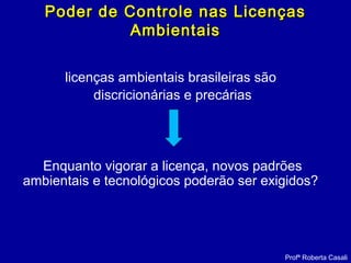licenças ambientais brasileiras são
discricionárias e precárias
Enquanto vigorar a licença, novos padrões
ambientais e tecnológicos poderão ser exigidos?
Profª Roberta Casali
Poder de Controle nas LicençasPoder de Controle nas Licenças
AmbientaisAmbientais
 