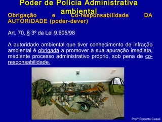 Obrigação e Co-responsabilidade DAObrigação e Co-responsabilidade DA
AUTORIDADE (poder-dever)AUTORIDADE (poder-dever)
Art. 70, § 3º da Lei 9.605/98
A autoridade ambiental que tiver conhecimento de infração
ambiental é obrigada a promover a sua apuração imediata,
mediante processo administrativo próprio, sob pena de co-
responsabilidade.
Profª Roberta Casali
Poder de Polícia AdministrativaPoder de Polícia Administrativa
ambientalambiental
 