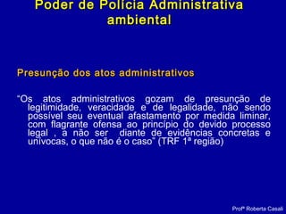 Presunção dos atos administrativosPresunção dos atos administrativos
“Os atos administrativos gozam de presunção de
legitimidade, veracidade e de legalidade, não sendo
possível seu eventual afastamento por medida liminar,
com flagrante ofensa ao princípio do devido processo
legal , a não ser diante de evidências concretas e
unívocas, o que não é o caso” (TRF 1ª região)
Profª Roberta Casali
Poder de Polícia AdministrativaPoder de Polícia Administrativa
ambientalambiental
 