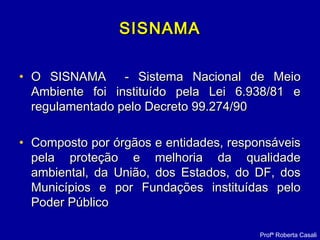SISNAMASISNAMA
• O SISNAMA - Sistema Nacional de MeioO SISNAMA - Sistema Nacional de Meio
Ambiente foi instituído pela Lei 6.938/81 eAmbiente foi instituído pela Lei 6.938/81 e
regulamentado pelo Decreto 99.274/90regulamentado pelo Decreto 99.274/90
• Composto por órgãos e entidades, responsáveisComposto por órgãos e entidades, responsáveis
pela proteção e melhoria da qualidadepela proteção e melhoria da qualidade
ambiental, da União, dos Estados, do DF, dosambiental, da União, dos Estados, do DF, dos
Municípios e por Fundações instituídas peloMunicípios e por Fundações instituídas pelo
Poder PúblicoPoder Público
Profª Roberta Casali
 