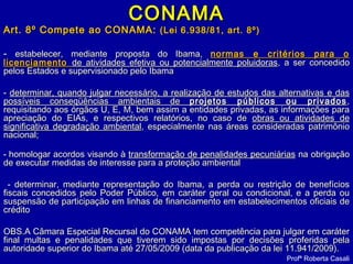 CONAMACONAMA
Art. 8º Compete ao CONAMA:Art. 8º Compete ao CONAMA: (Lei 6.938/81, art. 8º)(Lei 6.938/81, art. 8º)
-- estabelecer, mediante proposta do Ibama,estabelecer, mediante proposta do Ibama, normas e critérios para onormas e critérios para o
licenciamentolicenciamento de atividades efetiva ou potencialmente poluidorasde atividades efetiva ou potencialmente poluidoras, a ser concedido, a ser concedido
pelos Estados e supervisionado pelo Ibamapelos Estados e supervisionado pelo Ibama
-- determinar, quando julgar necessário, a realização de estudos das alternativas e dasdeterminar, quando julgar necessário, a realização de estudos das alternativas e das
possíveis conseqüências ambientais depossíveis conseqüências ambientais de projetos públicos ou privadosprojetos públicos ou privados ,,
requisitando aos órgãos U, E, M, bem assim a entidades privadas, as informações pararequisitando aos órgãos U, E, M, bem assim a entidades privadas, as informações para
apreciação do EIAs, e respectivos relatórios, no caso deapreciação do EIAs, e respectivos relatórios, no caso de obras ou atividades deobras ou atividades de
significativa degradação ambientalsignificativa degradação ambiental, especialmente nas áreas consideradas patrimônio, especialmente nas áreas consideradas patrimônio
nacional;nacional;
- - homologar acordos visando àhomologar acordos visando à transformação de penalidades pecuniáriastransformação de penalidades pecuniárias na obrigaçãona obrigação
de executar medidas de interesse para a proteção ambientalde executar medidas de interesse para a proteção ambiental
- determinar, mediante representação do Ibama, a perda ou restrição de benefícios- determinar, mediante representação do Ibama, a perda ou restrição de benefícios
fiscais concedidos pelo Poder Público, em caráter geral ou condicional, e a perda oufiscais concedidos pelo Poder Público, em caráter geral ou condicional, e a perda ou
suspensão de participação em linhas de financiamento em estabelecimentos oficiais desuspensão de participação em linhas de financiamento em estabelecimentos oficiais de
créditocrédito
OBS.A Câmara Especial Recursal do CONAMA tem competência para julgar em caráterOBS.A Câmara Especial Recursal do CONAMA tem competência para julgar em caráter
final multas e penalidades que tiverem sido impostas por decisões proferidas pelafinal multas e penalidades que tiverem sido impostas por decisões proferidas pela
autoridade superior do Ibama até 27/05/2009 (data da publicação da lei 11.941/2009).autoridade superior do Ibama até 27/05/2009 (data da publicação da lei 11.941/2009).
Profª Roberta Casali
 