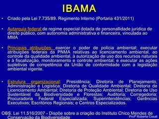 IBAMAIBAMA
• Criado pela Lei 7.735/89.Criado pela Lei 7.735/89. Regimento Interno (Portaria 431/2011)Portaria 431/2011)
• Autarquia federalAutarquia federal de regime especial dotada de personallidade jurídica dede regime especial dotada de personallidade jurídica de
direito público, com autonomia administrativa e financeira, vinculada aodireito público, com autonomia administrativa e financeira, vinculada ao
MMAMMA
• Principais atribuições:Principais atribuições: exercer o poder de polícia ambiental; executarexercer o poder de polícia ambiental; executar
atribuições federais da PNMA relativas ao licenciamento ambiental, aoatribuições federais da PNMA relativas ao licenciamento ambiental, ao
controle da qualidade ambiental, à autorização de uso dos recursos naturaiscontrole da qualidade ambiental, à autorização de uso dos recursos naturais
e à fiscalização, monitoramento e controle ambiental; e executar as açõese à fiscalização, monitoramento e controle ambiental; e executar as ações
supletivas de competência da União de conformidade com a legislaçãosupletivas de competência da União de conformidade com a legislação
ambiental vigente.ambiental vigente.
• Estrutura organizacionalEstrutura organizacional: Presidência; Diretoria de Planejamento,: Presidência; Diretoria de Planejamento,
Administração e Logística; Diretoria de Qualidade Ambiental; Diretoria deAdministração e Logística; Diretoria de Qualidade Ambiental; Diretoria de
Licenciamento Ambiental; Diretoria de Proteção Ambiental; Diretoria de UsoLicenciamento Ambiental; Diretoria de Proteção Ambiental; Diretoria de Uso
Sustentável da Biodiversidade e Florestas; Auditoria; Corregedoria;Sustentável da Biodiversidade e Florestas; Auditoria; Corregedoria;
Procuradoria Federal Especializada; Superintendências; GerênciasProcuradoria Federal Especializada; Superintendências; Gerências
Executivas; Escritórios Regionais; e Centros Especializados.Executivas; Escritórios Regionais; e Centros Especializados.
OBS. Lei 11.516/2007 - Dispõe sobre a criação do Instituto Chico Mendes deOBS. Lei 11.516/2007 - Dispõe sobre a criação do Instituto Chico Mendes de
Conservação da Biodiversidade Profª Roberta Casali
 