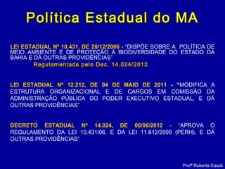 Política Estadual do MAPolítica Estadual do MA
LEI ESTADUAL Nº 10.431, DE 20/12/2006 - “DISPÕE SOBRE A POLÍTICA DE
MEIO AMBIENTE E DE PROTEÇÃO À BIODIVERSIDADE DO ESTADO DA
BAHIA E DÁ OUTRAS PROVIDÊNCIAS”
Regulamentada pelo Dec. 14.024/2012Regulamentada pelo Dec. 14.024/2012
LEI ESTADUAL Nº 12.212, DE 04 DE MAIO DE 2011 - “MODIFICA A
ESTRUTURA ORGANIZACIONAL E DE CARGOS EM COMISSÃO DA
ADMINISTRAÇÃO PÚBLICA DO PODER EXECUTIVO ESTADUAL, E DÁ
OUTRAS PROVIDÊNCIAS”
DECRETO ESTADUAL Nº 14.024, DE 06/06/2012 - “APROVA O
REGULAMENTO DA LEI 10.431/06, E DA LEI 11.612/2009 (PERH), E DÁ
OUTRAS PROVIDÊNCIAS”
Profª Roberta Casali
 