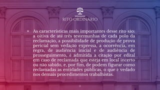 RITO ORDINÁRIO
▣ As características mais importantes desse rito são:
a oitiva de até três testemunhas de cada polo da
reclamação, a possibilidade de produção de prova
pericial sem vedação expressa, a ocorrência, em
regra, de audiência inicial e de audiência de
prosseguimento, é admitida a citação por edital
em caso de reclamada que esteja em local incerto
ou não sabido, e, por fim, de podem figurar como
reclamadas as entidades públicas, o que é vedado
nos demais procedimentos trabalhistas.
11
 
