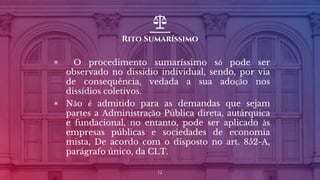 Rito Sumaríssimo
▣ O procedimento sumaríssimo só pode ser
observado no dissídio individual, sendo, por via
de consequência, vedada a sua adoção nos
dissídios coletivos.
▣ Não é admitido para as demandas que sejam
partes a Administração Pública direta, autárquica
e fundacional, no entanto, pode ser aplicado às
empresas públicas e sociedades de economia
mista, De acordo com o disposto no art. 852-A,
parágrafo único, da CLT.
12
 