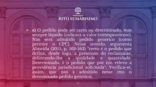 RITO SUMÁRISIMO
▣ a) O pedido pode ser certo ou determinado, mas
sempre líquido (indicará o valor correspondente).
Não será admitido pedido genérico (como
permite o CPC). Nesse sentido, argumenta
Almeida (2015, p. 162-163) “certo é o pedido que
define, desde logo, a pretensão do reclamante,
delineando-lhe a qualidade e quantidade.
Determinado, é o pedido que põe em relevo a
providência jurisdicional solicitada”. Verifica-se,
assim, que não é admitido nesse rito o
denominado pedido genérico;
13
 