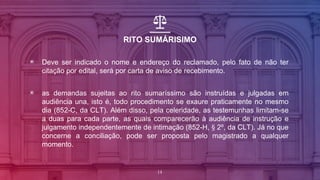 RITO SUMÁRISIMO
▣ Deve ser indicado o nome e endereço do reclamado, pelo fato de não ter
citação por edital, será por carta de aviso de recebimento.
▣ as demandas sujeitas ao rito sumaríssimo são instruídas e julgadas em
audiência una, isto é, todo procedimento se exaure praticamente no mesmo
dia (852-C, da CLT). Além disso, pela celeridade, as testemunhas limitam-se
a duas para cada parte, as quais comparecerão à audiência de instrução e
julgamento independentemente de intimação (852-H, § 2º, da CLT). Já no que
concerne a conciliação, pode ser proposta pelo magistrado a qualquer
momento.
14
 