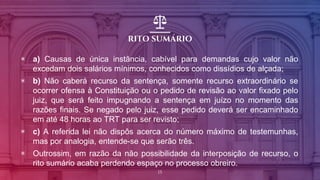 RITO SUMÁRIO
▣ a) Causas de única instância, cabível para demandas cujo valor não
excedam dois salários mínimos, conhecidos como dissídios de alçada;
▣ b) Não caberá recurso da sentença, somente recurso extraordinário se
ocorrer ofensa à Constituição ou o pedido de revisão ao valor fixado pelo
juiz, que será feito impugnando a sentença em juízo no momento das
razões finais. Se negado pelo juiz, esse pedido deverá ser encaminhado
em até 48 horas ao TRT para ser revisto;
▣ c) A referida lei não dispôs acerca do número máximo de testemunhas,
mas por analogia, entende-se que serão três.
▣ Outrossim, em razão da não possibilidade da interposição de recurso, o
rito sumário acaba perdendo espaço no processo obreiro.
15
 
