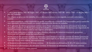 ▣ 1- Ano: 2013 Banca: TRT 3R Órgão: TRT - 3ª Região (MG) Prova: TRT 3R - 2013 - TRT - 3ª Região (MG) -
Juiz do Trabalho
▣ Em relação ao processo do trabalho, leia as afirmações abaixo e, em seguida, assinale a alternativa
correta:
▣ I) A autocomposição, como expressão do poder reconhecido à vontade dos interessados para a tutela dos
seus interesses, encontra limites no caráter autárquico do direito do trabalho.
▣ II) A aplicação do direito processual comum como fonte subsidiária do direito processual do trabalho
pressupõe a omissão do direito processual do trabalho e a compatibilidade da norma a ser importada do
direito processual comum com as suas regras e princípios.
▣ III) Ao Poder Judiciário é vedado, ao julgar dissídios coletivos de natureza econômica, promover
retrocesso na condição social dos trabalhadores.
▣ IV) Na solução de questões surgidas na execução, o juiz deverá se valer das normas de direito processual
do trabalho e, constatada a sua omissão, recorrer, para supri-la, ao direito processual comum e à Lei de
Execução Fiscal, nesta ordem, necessariamente.
▣ A) Somente as afirmativas I e II estão corretas. B) Somente as afirmativas II, III e IV estão corretas.
▣ C) Somente as afirmativas I, II e III estão corretas. D) Somente as afirmativas II e III estão corretas.
▣ E) Todas as afirmativas estão corretas.
16
 