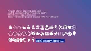 You can also use any emoji as an icon!
And of course it resizes without losing quality.
How? Follow Google instructions
https://twitter.com/googledocs/status/730087240156643328
✋👆👉👍👤👦👧👨👩👪💃🏃💑❤😂
😉😋😒😭👶😸🐟🍒🍔💣📌📖🔨🎃🎈
🎨🏈🏰🌏🔌🔑 and many more...
47
 