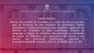 CONCEITO DIREITO PROCESSUAL DO TRABALHO
Leone Pereira
“Direito Processual do Trabalho é o ramo da ciência jurídica
que se constitui de um conjunto de princípios, regras,
instituições e institutos próprios que regulam a aplicação do
Direito do Trabalho às lides trabalhistas (relação de
emprego e relação de trabalho), disciplinando as atividades
da Justiça do Trabalho, dos operadores do Direito e das
partes, nos processos individuais, coletivos e
transindividuais do trabalho. (SILVA JUNIOR, 2017, p. 38)”
5
 