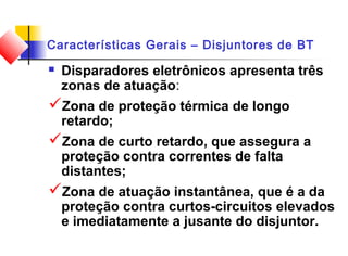 Características Gerais – Disjuntores de BT
 Disparadores eletrônicos apresenta três
zonas de atuação:
Zona de proteção térmica de longo
retardo;
Zona de curto retardo, que assegura a
proteção contra correntes de falta
distantes;
Zona de atuação instantânea, que é a da
proteção contra curtos-circuitos elevados
e imediatamente a jusante do disjuntor.
 