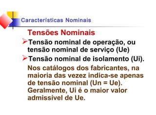 Características Nominais
Tensões Nominais
Tensão nominal de operação, ou
tensão nominal de serviço (Ue)
Tensão nominal de isolamento (Ui).
Nos catálogos dos fabricantes, na
maioria das vezez indica-se apenas
de tensão nominal (Un = Ue).
Geralmente, Ui é o maior valor
admissível de Ue.
 