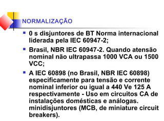 NORMALIZAÇÃO
 0 s disjuntores de BT Norma internacional
liderada pela IEC 60947-2;
 Brasil, NBR IEC 60947-2. Quando atensão
nominal não ultrapassa 1000 VCA ou 1500
VCC;
 A IEC 60898 (no Brasil, NBR IEC 60898)
especificamente para tensão e corrente
nominal inferior ou igual a 440 Ve 125 A
respectivamente - Uso em circuitos CA de
instalações domésticas e análogas.
minidisjuntores (MCB, de miniature circuit
breakers).
 