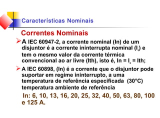Características Nominais
Correntes Nominais
A IEC 60947-2, a corrente nominal (In) de um
disjuntor é a corrente ininterrupta nominal (Iu) e
tem o mesmo valor da corrente térmica
convencional ao ar livre (Ith), isto é, In = Iu = Ith;
A IEC 60898, (In) é a corrente que o disjuntor pode
suportar em regime ininterrupto, a uma
temperatura de referência especificada (30°C)
temperatura ambiente de referência
In: 6, 10, 13, 16, 20, 25, 32, 40, 50, 63, 80, 100
e 125 A.
 