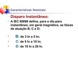 Características Nominais
Disparo Instantâneo:
 A IEC 60898 define, para o dis-paro
instantâneo, em geral magnético, as faixas
de atuação B, C e D:

B: de 3 In a 5 In;
 C: de 5 In a 10 In;
 D: de 10 In a 20 In.
 