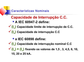 Características Nominais
Capacidade de Interrupção C.C.
 A IEC 60947-2 define:
(Icu) Capacidade limite de interrupção de C.C.
(Ias) Capacidade de interrupção C.C
 a IEC 60898 define:
(Icn) Capacidade de interrupção nominal C.C
(Icn) = (Icu) fixando os valores de 1,5 , 3, 4,5, 6, 10,
15, 20 e 25 kA.
 