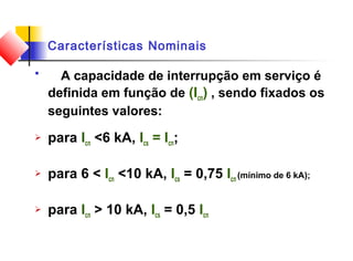 Características Nominais
 A capacidade de interrupção em serviço é
definida em função de (Icn) , sendo fixados os
seguintes valores:
 para Icn <6 kA, Ics = Icn;
 para 6 < Icn <10 kA, Ics = 0,75 Icn (mínimo de 6 kA);
 para Icn > 10 kA, Ics = 0,5 Icn
 
