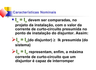 Características Nominais
 Icu = Icn devem ser comparadas, no
projeto da instalação, com o valor da
corrente de curto-circuito presumida no
ponto de instalação do disjuntor. Assim:
Icu = Icn(do disjuntor) ≥ Ik presumida (do
sistema)
Icu = Icn representam, enfim, a máxima
corrente de curto-circuito que um
disjuntor é capaz de interromper
 