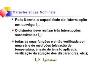 Características Nominais
 Pela Norma a capacidade de interrupção
em serviço Ics:
O disjuntor deve realizar três interrupções
sucessivas de Ics;
todas as suas funções é então verificada por
uma série de medições (elevação de
temperatura, ensaio de tensão aplicada,
verificação da atuação dos disparadores, etc.);
Ics > Ik provável
 