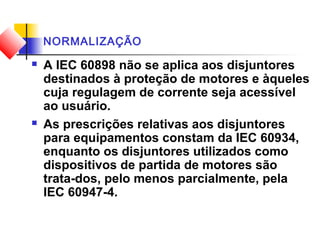 NORMALIZAÇÃO
 A IEC 60898 não se aplica aos disjuntores
destinados à proteção de motores e àqueles
cuja regulagem de corrente seja acessível
ao usuário.
 As prescrições relativas aos disjuntores
para equipamentos constam da IEC 60934,
enquanto os disjuntores utilizados como
dispositivos de partida de motores são
trata-dos, pelo menos parcialmente, pela
IEC 60947-4.
 
