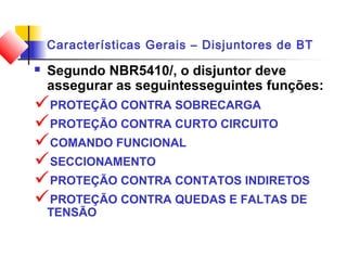 Características Gerais – Disjuntores de BT
 Segundo NBR5410/, o disjuntor deve
assegurar as seguintesseguintes funções:
PROTEÇÃO CONTRA SOBRECARGA
PROTEÇÃO CONTRA CURTO CIRCUITO
COMANDO FUNCIONAL
SECCIONAMENTO
PROTEÇÃO CONTRA CONTATOS INDIRETOS
PROTEÇÃO CONTRA QUEDAS E FALTAS DE
TENSÃO
 