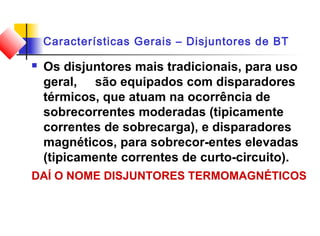 Características Gerais – Disjuntores de BT
 Os disjuntores mais tradicionais, para uso
geral, são equipados com disparadores
térmicos, que atuam na ocorrência de
sobrecorrentes moderadas (tipicamente
correntes de sobrecarga), e disparadores
magnéticos, para sobrecor-entes elevadas
(tipicamente correntes de curto-circuito).
DAÍ O NOME DISJUNTORES TERMOMAGNÉTICOS
 