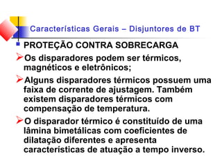 Características Gerais – Disjuntores de BT
 PROTEÇÃO CONTRA SOBRECARGA
Os disparadores podem ser térmicos,
magnéticos e eletrônicos;
Alguns disparadores térmicos possuem uma
faixa de corrente de ajustagem. Também
existem disparadores térmicos com
compensação de temperatura.
O disparador térmico é constituído de uma
lâmina bimetálicas com coeficientes de
dilatação diferentes e apresenta
características de atuação a tempo inverso.
 