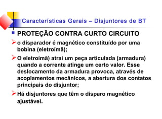 Características Gerais – Disjuntores de BT
 PROTEÇÃO CONTRA CURTO CIRCUITO
o disparador é magnético constituído por uma
bobina (eletroímã);
O eletroímã) atrai um peça articulada (armadura)
quando a corrente atinge um certo valor. Esse
deslocamento da armadura provoca, através de
acoplamentos mecânicos, a abertura dos contatos
principais do disjuntor;
Há disjuntores que têm o disparo magnético
ajustável.
 