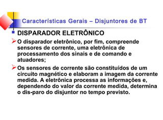 Características Gerais – Disjuntores de BT
 DISPARADOR ELETRÔNICO
O disparador eletrônico, por fim, compreende
sensores de corrente, uma eletrônica de
processamento dos sinais e de comando e
atuadores;
Os sensores de corrente são constituídos de um
circuito magnético e elaboram a imagem da corrente
medida. A eletrônica processa as informações e,
dependendo do valor da corrente medida, determina
o dis­paro do disjuntor no tempo previsto.
 