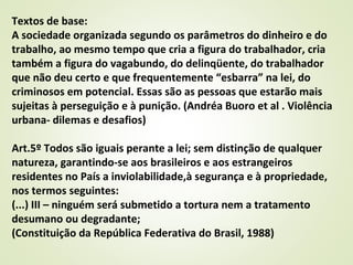 Textos de base:
A sociedade organizada segundo os parâmetros do dinheiro e do
trabalho, ao mesmo tempo que cria a figura do trabalhador, cria
também a figura do vagabundo, do delinqüente, do trabalhador
que não deu certo e que frequentemente “esbarra” na lei, do
criminosos em potencial. Essas são as pessoas que estarão mais
sujeitas à perseguição e à punição. (Andréa Buoro et al . Violência
urbana- dilemas e desafios)
Art.5º Todos são iguais perante a lei; sem distinção de qualquer
natureza, garantindo-se aos brasileiros e aos estrangeiros
residentes no País a inviolabilidade,à segurança e à propriedade,
nos termos seguintes:
(...) III – ninguém será submetido a tortura nem a tratamento
desumano ou degradante;
(Constituição da República Federativa do Brasil, 1988)
 