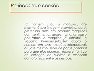 Períodos sem coesão
O homem criou a máquina, até
mesmo, à sua imagem e semelhança. A
pretensão dele em produzir máquinas
com sentimentos quase humanos passa
por tabus. A máquina já substituiu o
trabalho humano,substituir agora o
homem em suas relações interpessoais
ou ,até mesmo, servir de ponte principal
para que elas ocorram representa risco
de extinção do sublime e essencial
contato físico entre as pessoas.
 