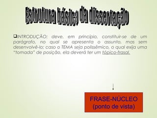 INTRODUÇÃO: deve, em princípio, constituir-se de um
parágrafo, no qual se apresenta o assunto, mas sem
desenvolvê-lo; caso o TEMA seja polissêmico, o qual exija uma
“tomada” de posição, ela deverá ter um tópico-frasal.
FRASE-NÚCLEO
(ponto de vista)
 