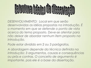 DESENVOLVIMENTO: Local em que serão
desenvolvidas as idéias propostas na introdução. É
o momento em que se defende o ponto de vista
acerca do tema proposto. Deve-se atentar para
não deixar de abordar nenhum item proposto na
introdução.
Pode estar dividido em 2 ou 3 parágrafos.
A abordagem depende da técnica definida na
introdução: 3 argumentos, causas e consequências
ou prós e contras. O conceito de argumento é
importante, pois ele é a base da dissertação.
 