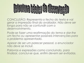 CONCLUSÃO: Representa o fecho do texto e vai
gerar a impressão final do avaliador. Não deve ser
longa para não se confundir com o
desenvolvimento.
Pode-se fazer uma reafirmação do tema e dar-lhe
um fecho ou apresentar possíveis intervenções para
o problema apresentado.
Apesar de ser um parecer pessoal, o enunciador
não deve se incluir.
Palavras e expressões como concluindo, para
finalizar, conclui-se que, enfim devem ser evitadas.
 