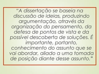 “A dissertação se baseia na
discussão de ideias, produzindo
argumentação, através da
organização do pensamento, da
defesa de pontos de vista e da
possível descoberta de soluções. É
importante, portanto,
conhecimento do assunto que se
vai abordar, aliado a uma tomada
de posição diante desse assunto.”
 