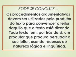 PODE-SE CONCLUIR...
Os procedimentos argumentativos
devem ser utilizados pelo produtor
do texto para convencer o leitor
daquilo que o texto está dizendo.
Todo texto tem, por trás de si, um
produtor que procura persuadir o
seu leitor, usando recursos de
natureza lógica e linguística.
 
