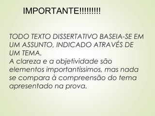 TODO TEXTO DISSERTATIVO BASEIA-SE EM
UM ASSUNTO, INDICADO ATRAVÉS DE
UM TEMA.
A clareza e a objetividade são
elementos importantíssimos, mas nada
se compara à compreensão do tema
apresentado na prova.
IMPORTANTE!!!!!!!!!
 
