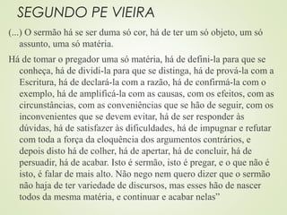 SEGUNDO PE VIEIRA
(...) O sermão há se ser duma só cor, há de ter um só objeto, um só
assunto, uma só matéria.
Há de tomar o pregador uma só matéria, há de defini-la para que se
conheça, há de dividi-la para que se distinga, há de prová-la com a
Escritura, há de declará-la com a razão, há de confirmá-la com o
exemplo, há de amplificá-la com as causas, com os efeitos, com as
circunstâncias, com as conveniências que se hão de seguir, com os
inconvenientes que se devem evitar, há de ser responder às
dúvidas, há de satisfazer às dificuldades, há de impugnar e refutar
com toda a força da eloquência dos argumentos contrários, e
depois disto há de colher, há de apertar, há de concluir, há de
persuadir, há de acabar. Isto é sermão, isto é pregar, e o que não é
isto, é falar de mais alto. Não nego nem quero dizer que o sermão
não haja de ter variedade de discursos, mas esses hão de nascer
todos da mesma matéria, e continuar e acabar nelas”
 