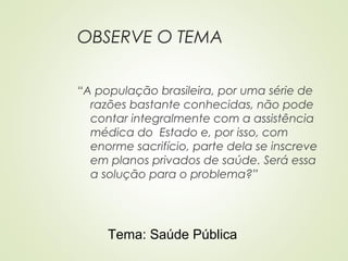 OBSERVE O TEMA
“A população brasileira, por uma série de
razões bastante conhecidas, não pode
contar integralmente com a assistência
médica do Estado e, por isso, com
enorme sacrifício, parte dela se inscreve
em planos privados de saúde. Será essa
a solução para o problema?”
Tema: Saúde Pública
 